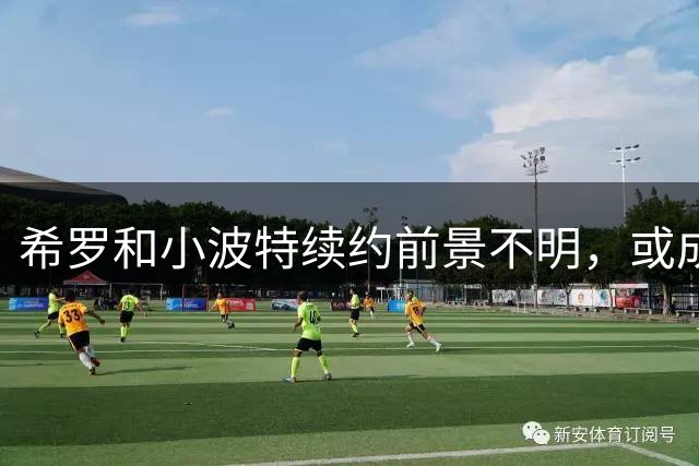 希罗和小波特续约前景不明，或成自由球员
