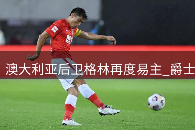 澳大利亚后卫格林再度易主 爵士成其新东家