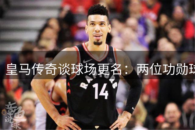 皇马传奇谈球场更名：两位功勋球员针锋相对