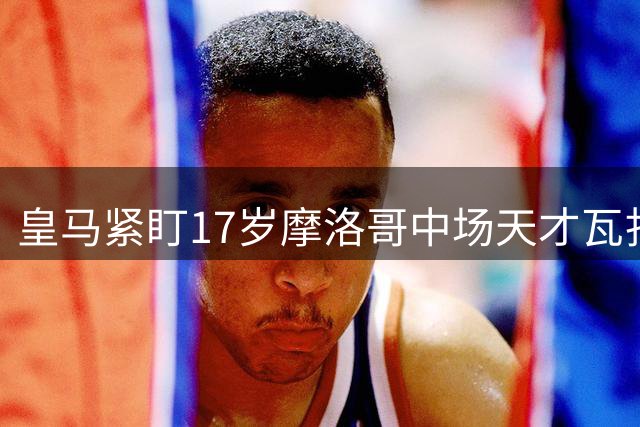 皇马紧盯17岁摩洛哥中场天才瓦扎纳发展动向