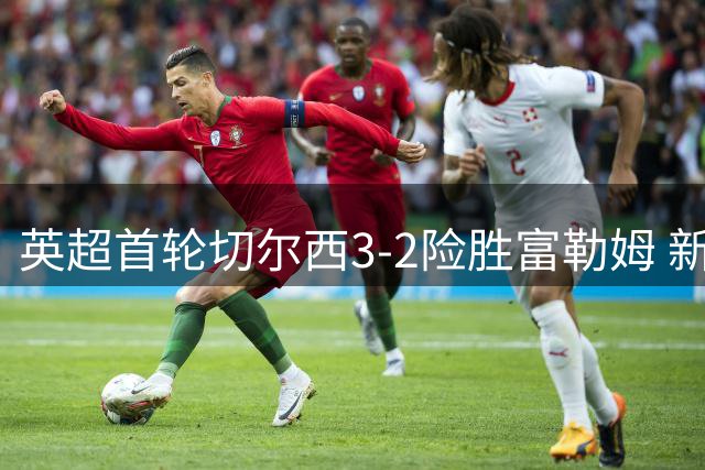 英超首轮切尔西3-2险胜富勒姆 新援罗杰斯处子球闪耀