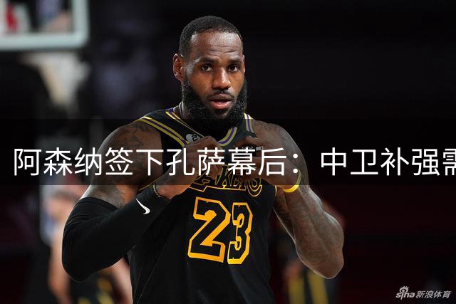 阿森纳签下孔萨幕后：中卫补强需求迫切 维拉选择套现时机成熟