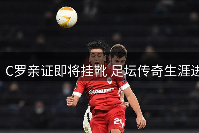 C罗亲证即将挂靴 足坛传奇生涯进入最终章